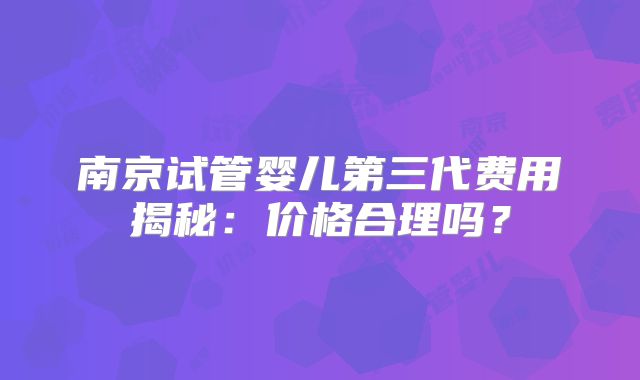 南京试管婴儿第三代费用揭秘：价格合理吗？