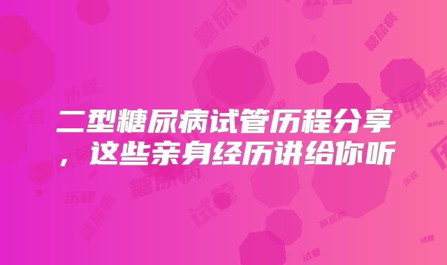 二型糖尿病试管历程分享，这些亲身经历讲给你听