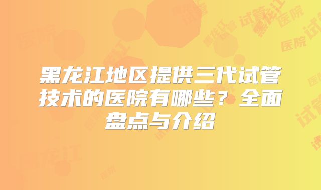 黑龙江地区提供三代试管技术的医院有哪些？全面盘点与介绍