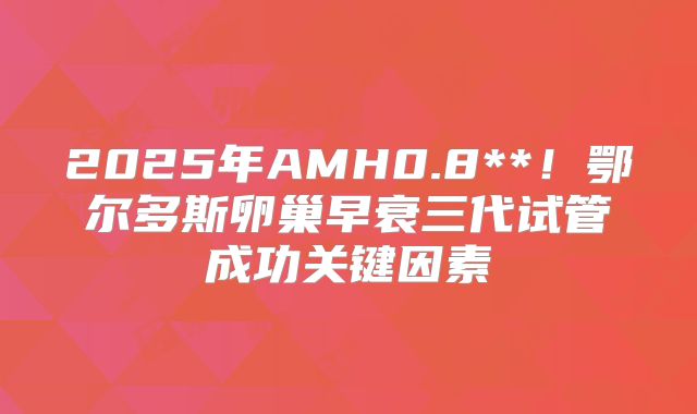 2025年AMH0.8**！鄂尔多斯卵巢早衰三代试管成功关键因素