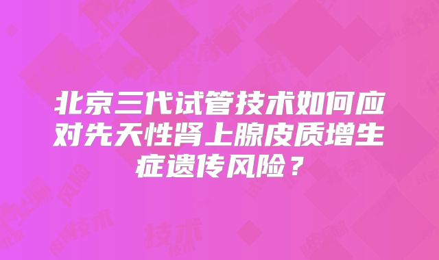 北京三代试管技术如何应对先天性肾上腺皮质增生症遗传风险?