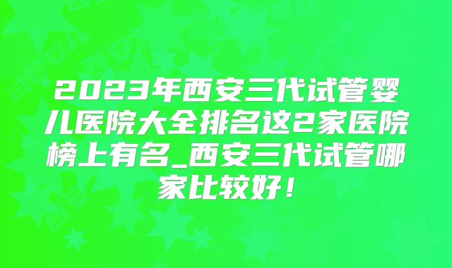 2023年西安三代试管婴儿医院大全排名这2家医院榜上有名_西安三代试管哪家比较好！
