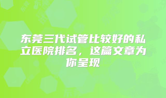 东莞三代试管比较好的私立医院排名，这篇文章为你呈现