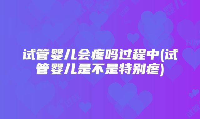试管婴儿会疼吗过程中(试管婴儿是不是特别疼)