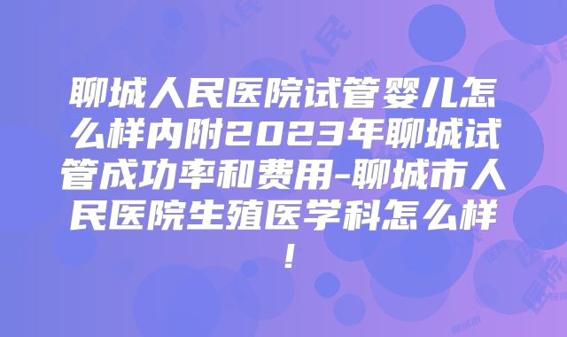 聊城人民医院试管婴儿怎么样内附2023年聊城试管成功率和费用-聊城市人民医院生殖医学科怎么样！