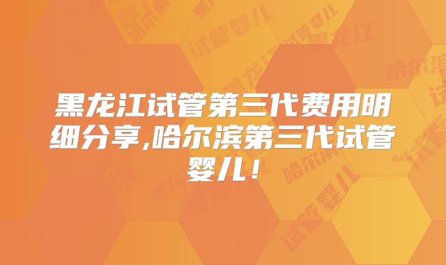 黑龙江试管第三代费用明细分享,哈尔滨第三代试管婴儿！