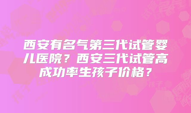 西安有名气第三代试管婴儿医院？西安三代试管高成功率生孩子价格？