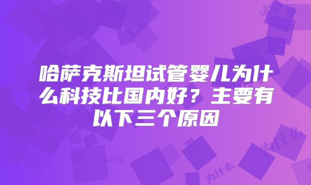 哈萨克斯坦试管婴儿为什么科技比国内好？主要有以下三个原因