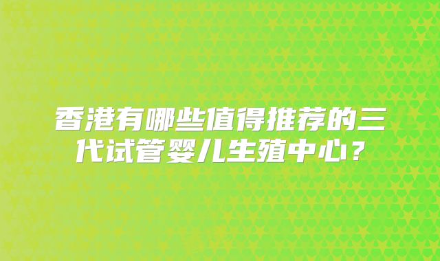 香港有哪些值得推荐的三代试管婴儿生殖中心？
