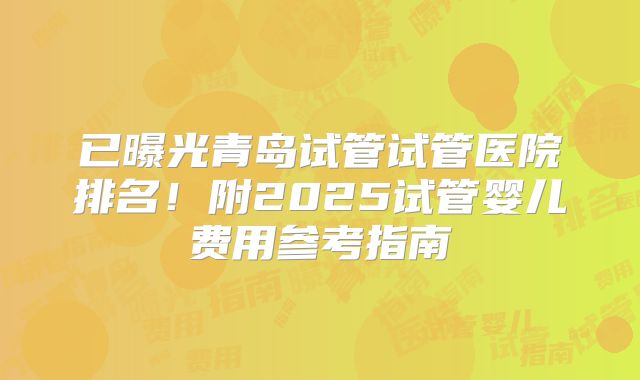 已曝光青岛试管试管医院排名！附2025试管婴儿费用参考指南