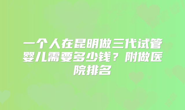 一个人在昆明做三代试管婴儿需要多少钱?附做医院排名