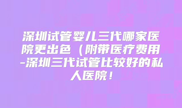 深圳试管婴儿三代哪家医院更出色(附带医疗费用-深圳三代试管比较好的私人医院!
