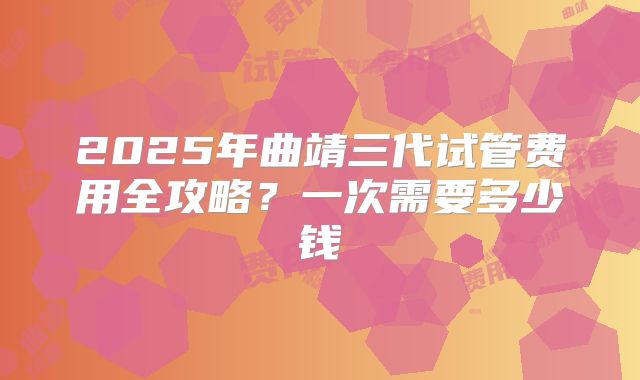 2025年曲靖三代试管费用全攻略？一次需要多少钱