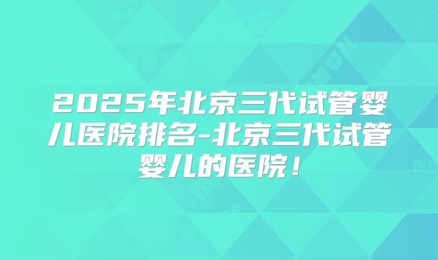 2025年北京三代试管婴儿医院排名-北京三代试管婴儿的医院!