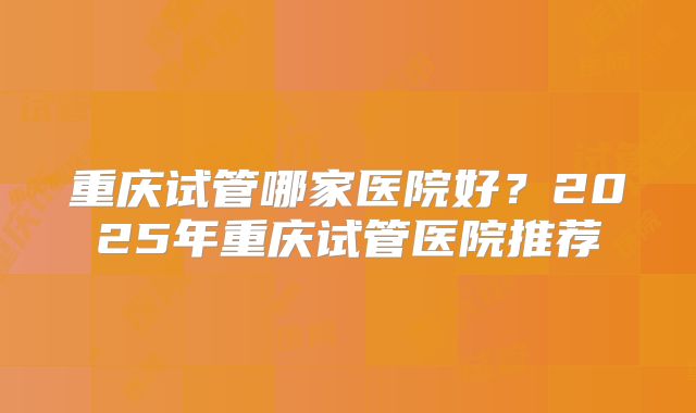 重庆试管哪家医院好？2025年重庆试管医院推荐