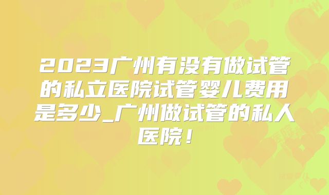 2023广州有没有做试管的私立医院试管婴儿费用是多少_广州做试管的私人医院！