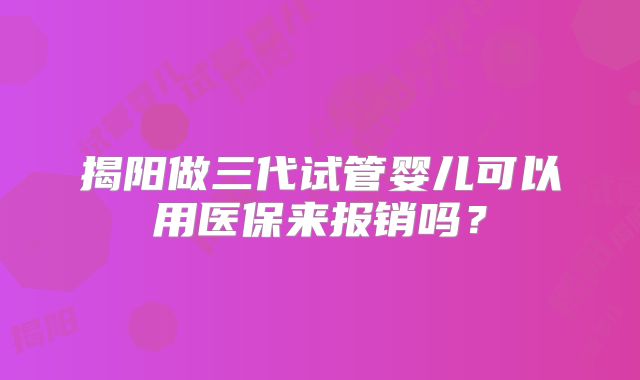 揭阳做三代试管婴儿可以用医保来报销吗？