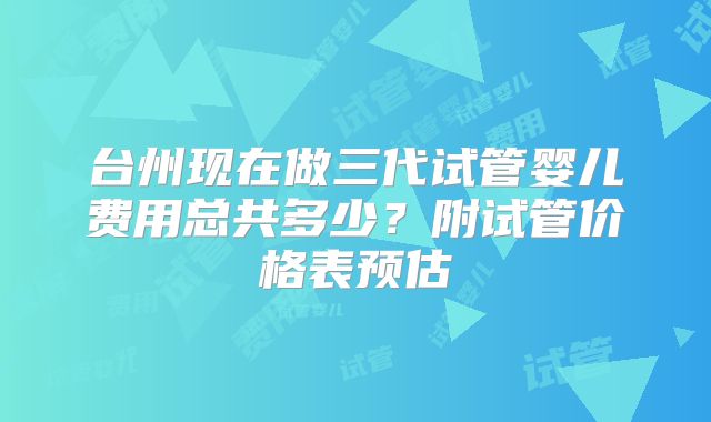 台州现在做三代试管婴儿费用总共多少？附试管价格表预估