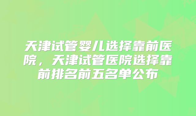 天津试管婴儿选择靠前医院，天津试管医院选择靠前排名前五名单公布