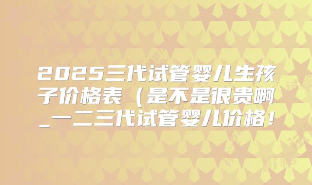 2025三代试管婴儿生孩子价格表(是不是很贵啊_一二三代试管婴儿价格!
