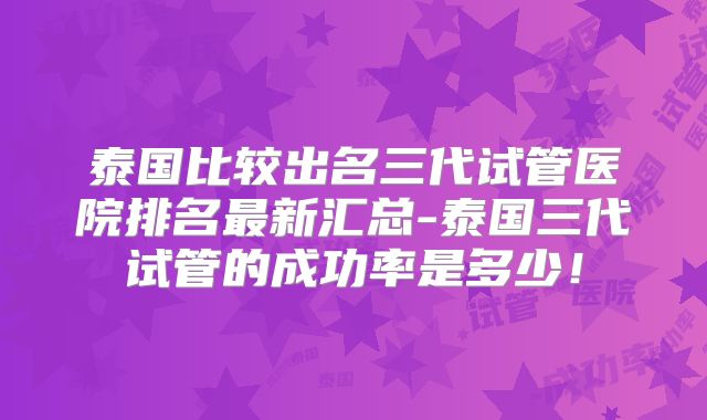 泰国比较出名三代试管医院排名最新汇总-泰国三代试管的成功率是多少!