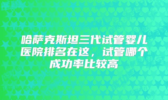 哈萨克斯坦三代试管婴儿医院排名在这，试管哪个成功率比较高