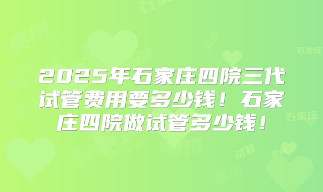 2025年石家庄四院三代试管费用要多少钱！石家庄四院做试管多少钱！