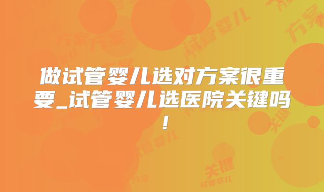 做试管婴儿选对方案很重要_试管婴儿选医院关键吗!