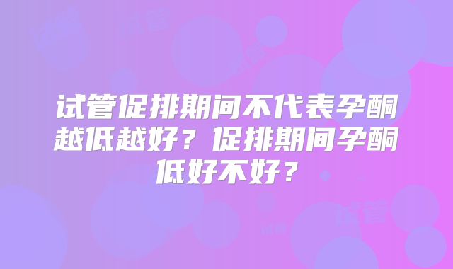 试管促排期间不代表孕酮越低越好？促排期间孕酮低好不好？