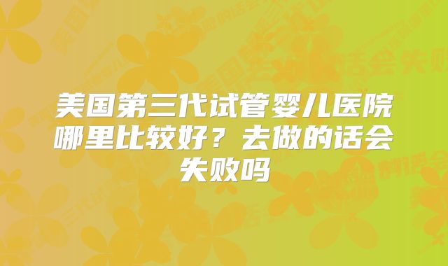 美国第三代试管婴儿医院哪里比较好？去做的话会失败吗