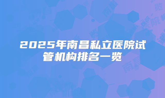 2025年南昌私立医院试管机构排名一览