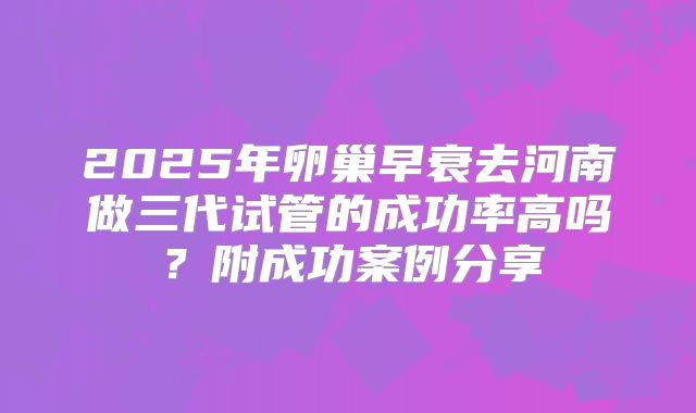 2025年卵巢早衰去河南做三代试管的成功率高吗?附成功案例分享