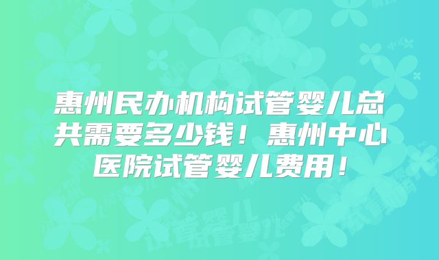 惠州民办机构试管婴儿总共需要多少钱!惠州中心医院试管婴儿费用!