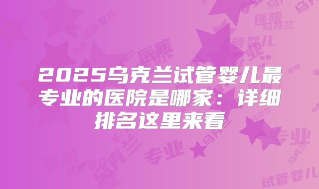 2025乌克兰试管婴儿最专业的医院是哪家：详细排名这里来看