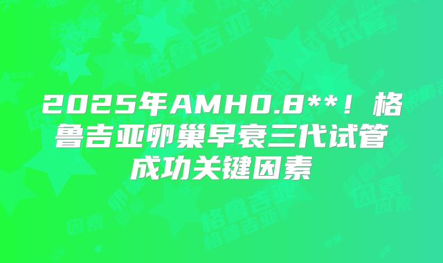 2025年AMH0.8**!格鲁吉亚卵巢早衰三代试管成功关键因素