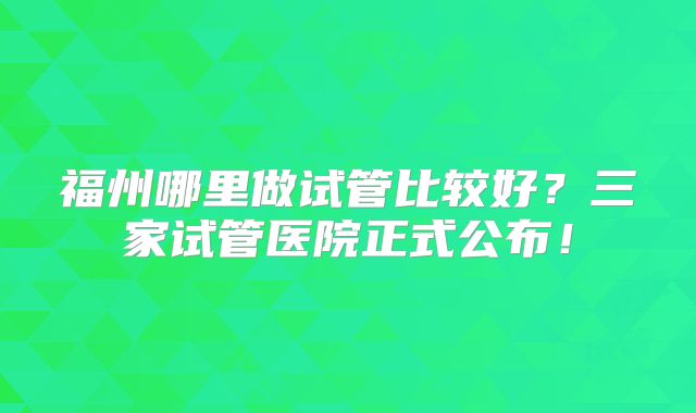 福州哪里做试管比较好？三家试管医院正式公布！