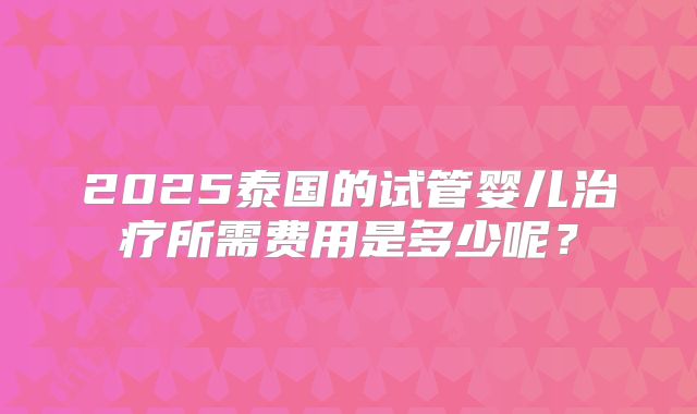 2025泰国的试管婴儿治疗所需费用是多少呢?