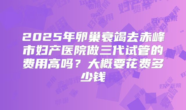 2025年卵巢衰竭去赤峰市妇产医院做三代试管的费用高吗?大概要花费多少钱