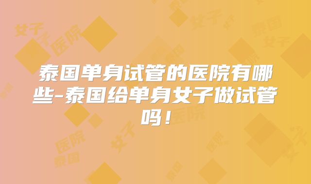 泰国单身试管的医院有哪些-泰国给单身女子做试管吗！