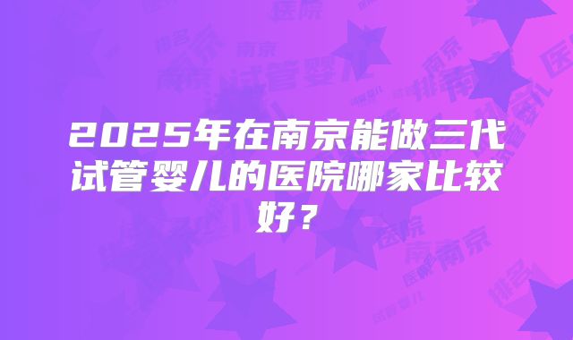 2025年在南京能做三代试管婴儿的医院哪家比较好？