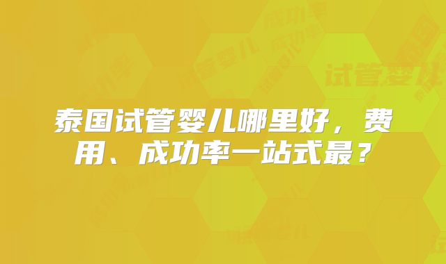 泰国试管婴儿哪里好，费用、成功率一站式最？