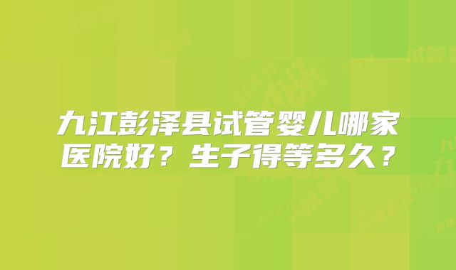 九江彭泽县试管婴儿哪家医院好？生子得等多久？