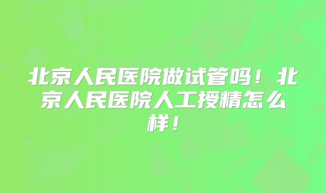 北京人民医院做试管吗！北京人民医院人工授精怎么样！