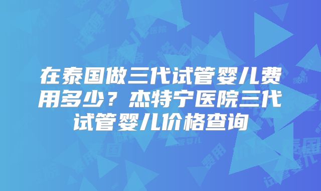 在泰国做三代试管婴儿费用多少？杰特宁医院三代试管婴儿价格查询