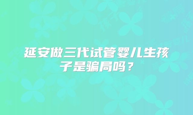 延安做三代试管婴儿生孩子是骗局吗？
