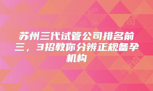 苏州三代试管公司排名前三,3招教你分辨正规备孕机构