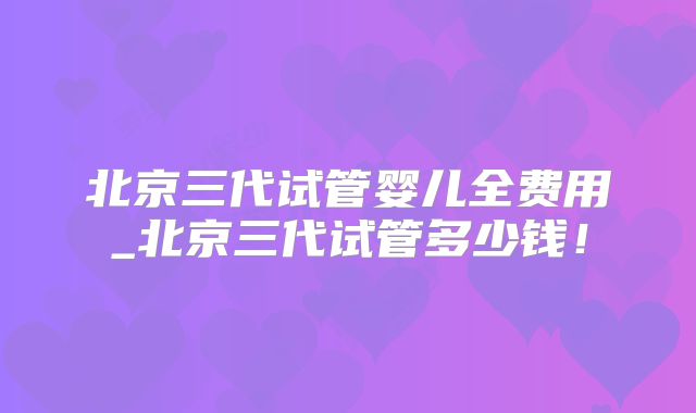 北京三代试管婴儿全费用_北京三代试管多少钱！