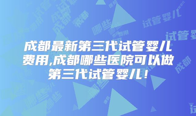 成都最新第三代试管婴儿费用,成都哪些医院可以做第三代试管婴儿!