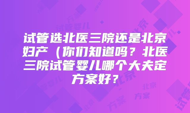 试管选北医三院还是北京妇产(你们知道吗?北医三院试管婴儿哪个大夫定方案好?