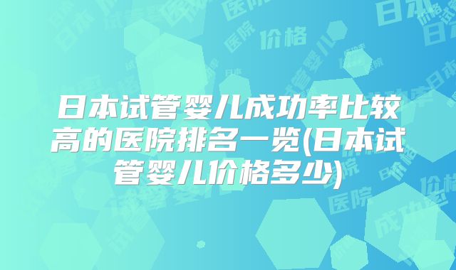 日本试管婴儿成功率比较高的医院排名一览(日本试管婴儿价格多少)